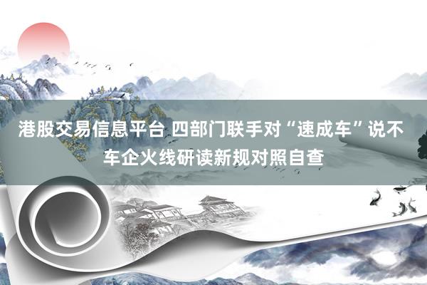 港股交易信息平台 四部门联手对“速成车”说不 车企火线研读新规对照自查