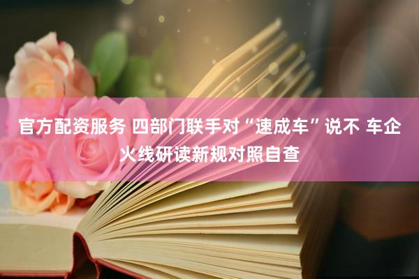 官方配资服务 四部门联手对“速成车”说不 车企火线研读新规对照自查
