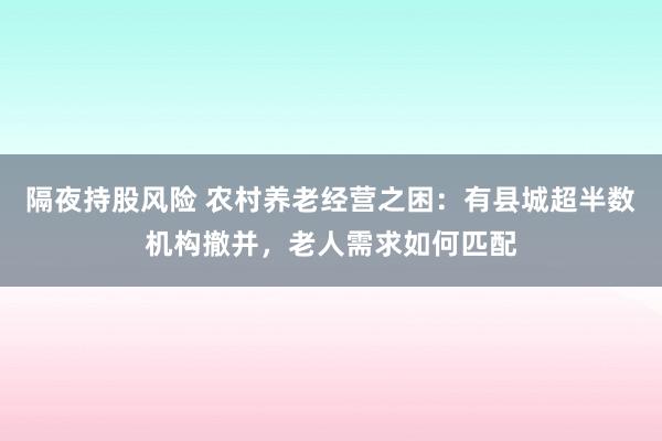 隔夜持股风险 农村养老经营之困：有县城超半数机构撤并，老人需求如何匹配