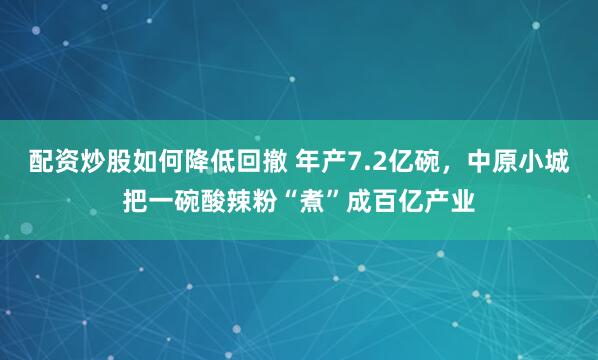 配资炒股如何降低回撤 年产7.2亿碗,中原小城把一碗酸辣粉“煮”成百亿产业