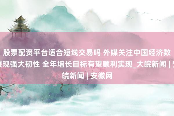 股票配资平台适合短线交易吗 外媒关注中国经济数据:展现强大韧性 全年增长目标有望顺利实现_大皖新闻 | 安徽网