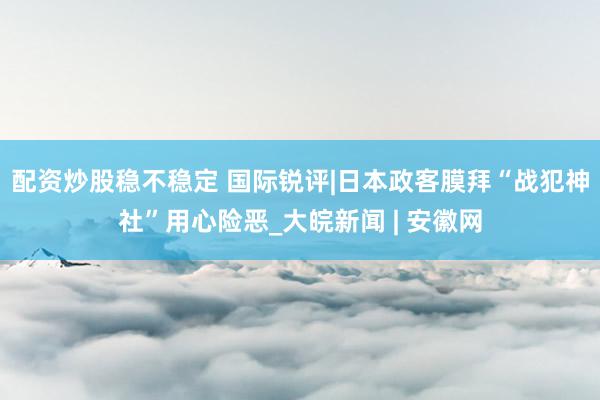 配资炒股稳不稳定 国际锐评|日本政客膜拜“战犯神社”用心险恶_大皖新闻 | 安徽网