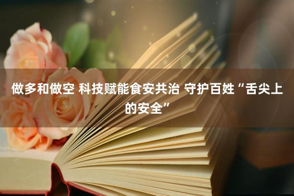 做多和做空 科技赋能食安共治 守护百姓“舌尖上的安全”