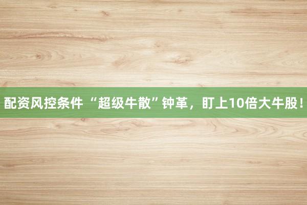 配资风控条件 “超级牛散”钟革，盯上10倍大牛股！