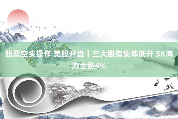 股票空头操作 美股开盘丨三大股指集体低开 SK海力士涨4%