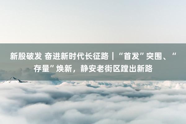 新股破发 奋进新时代长征路｜“首发”突围、“存量”焕新，静安老街区蹚出新路