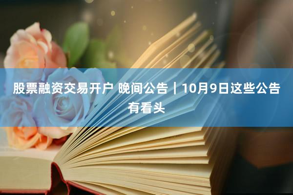 股票融资交易开户 晚间公告｜10月9日这些公告有看头