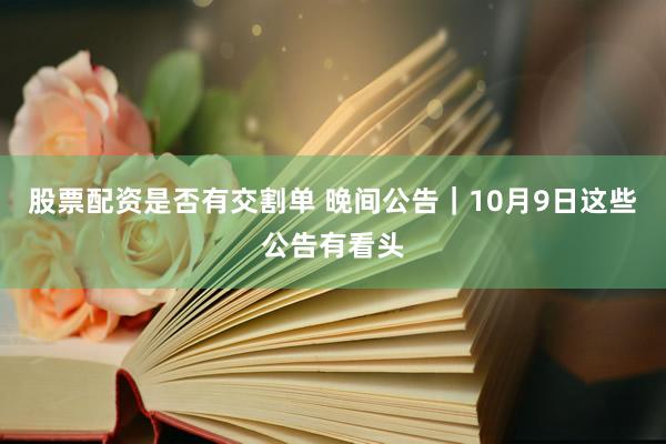 股票配资是否有交割单 晚间公告|10月9日这些公告有看头