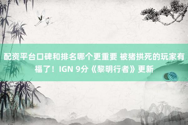 配资平台口碑和排名哪个更重要 被猪拱死的玩家有福了！IGN 9分《黎明行者》更新