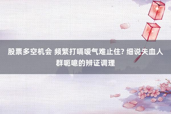 股票多空机会 频繁打嗝嗳气难止住? 细说失血人群呃噫的辨证调理