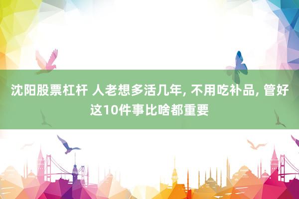 沈阳股票杠杆 人老想多活几年, 不用吃补品, 管好这10件事比啥都重要