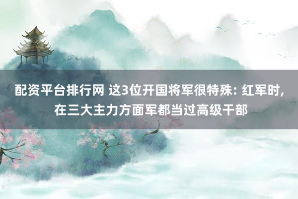 配资平台排行网 这3位开国将军很特殊: 红军时, 在三大主力方面军都当过高级干部