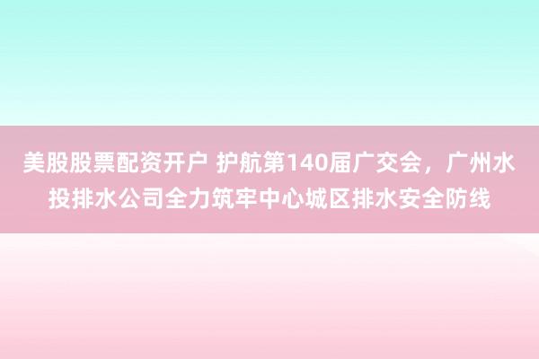 美股股票配资开户 护航第140届广交会，广州水投排水公司全力筑牢中心城区排水安全防线