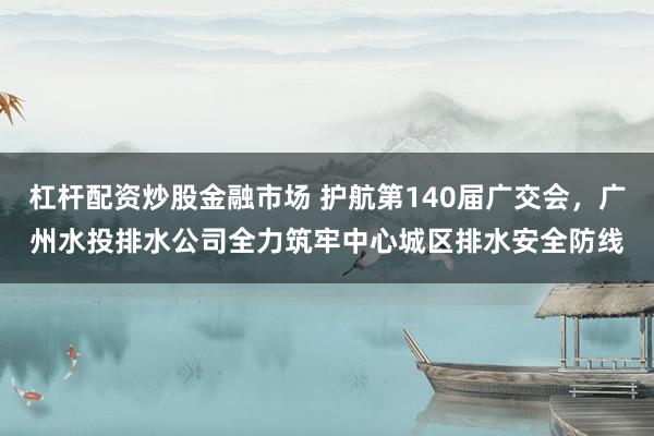 杠杆配资炒股金融市场 护航第140届广交会，广州水投排水公司全力筑牢中心城区排水安全防线