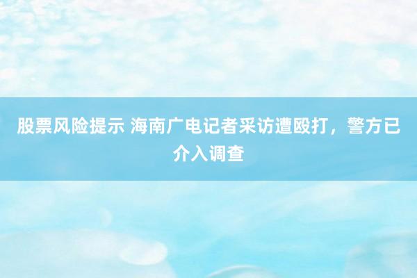 股票风险提示 海南广电记者采访遭殴打，警方已介入调查